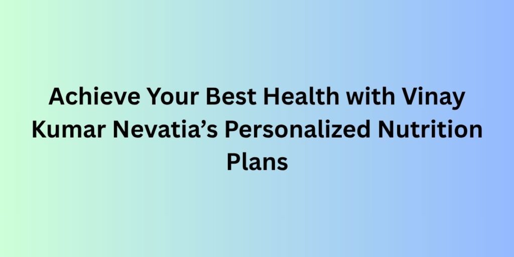 Achieve Your Best Health with Vinay Kumar Nevatia’s Personalized Nutrition Plans
